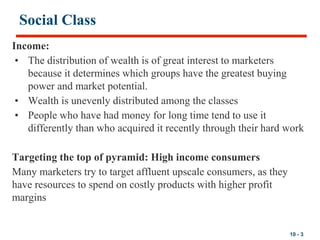 10 - 3
Social Class
Income:
• The distribution of wealth is of great interest to marketers
because it determines which groups have the greatest buying
power and market potential.
• Wealth is unevenly distributed among the classes
• People who have had money for long time tend to use it
differently than who acquired it recently through their hard work
Targeting the top of pyramid: High income consumers
Many marketers try to target affluent upscale consumers, as they
have resources to spend on costly products with higher profit
margins
 