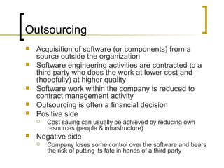 Outsourcing
 Acquisition of software (or components) from a
source outside the organization
 Software engineering activities are contracted to a
third party who does the work at lower cost and
(hopefully) at higher quality
 Software work within the company is reduced to
contract management activity
 Outsourcing is often a financial decision
 Positive side
 Cost saving can usually be achieved by reducing own
resources (people & infrastructure)
 Negative side
 Company loses some control over the software and bears
the risk of putting its fate in hands of a third party
 