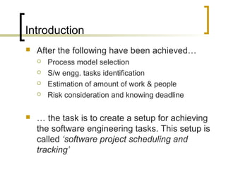 Introduction
 After the following have been achieved…
 Process model selection
 S/w engg. tasks identification
 Estimation of amount of work & people
 Risk consideration and knowing deadline
 … the task is to create a setup for achieving
the software engineering tasks. This setup is
called ‘software project scheduling and
tracking’
 