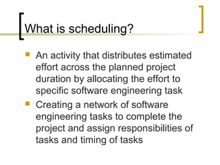 What is scheduling?
 An activity that distributes estimated
effort across the planned project
duration by allocating the effort to
specific software engineering task
 Creating a network of software
engineering tasks to complete the
project and assign responsibilities of
tasks and timing of tasks
 