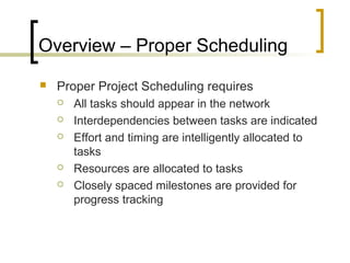 Overview – Proper Scheduling
 Proper Project Scheduling requires
 All tasks should appear in the network
 Interdependencies between tasks are indicated
 Effort and timing are intelligently allocated to
tasks
 Resources are allocated to tasks
 Closely spaced milestones are provided for
progress tracking
 