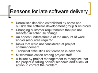 Reasons for late software delivery
 Unrealistic deadline established by some one
outside the software development group & enforced
 Changing customer requirements that are not
reflected in schedule change
 An honest underestimate of the amount of work
and/or resources required
 Risks that were not considered at project
commencement
 Technical difficulties not foreseen in advance
 Miscommunication among project staff
 A failure by project management to recognize that
the project is falling behind schedule and a lack of
action to correct the problem.
 