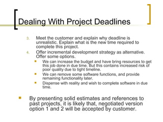Dealing With Project Deadlines
3. Meet the customer and explain why deadline is
unrealistic. Explain what is the new time required to
complete this project.
4. Offer incremental development strategy as alternative.
Offer some options.
 We can increase the budget and have bring resources to get
this job done in due time. But this contains increased risk of
poor quality due to tight timeline.
 We can remove some software functions, and provide
remaining functionality later.
 Dispense with reality and wish to complete software in due
time.
 By presenting solid estimates and references to
past projects, it is likely that, negotiated version
option 1 and 2 will be accepted by customer.
 