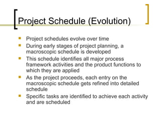 Project Schedule (Evolution)
 Project schedules evolve over time
 During early stages of project planning, a
macroscopic schedule is developed
 This schedule identifies all major process
framework activities and the product functions to
which they are applied
 As the project proceeds, each entry on the
macroscopic schedule gets refined into detailed
schedule
 Specific tasks are identified to achieve each activity
and are scheduled
 