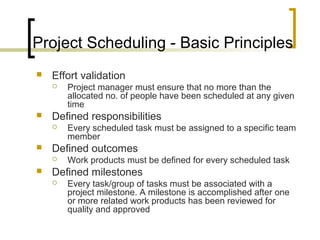Project Scheduling - Basic Principles
 Effort validation
 Project manager must ensure that no more than the
allocated no. of people have been scheduled at any given
time
 Defined responsibilities
 Every scheduled task must be assigned to a specific team
member
 Defined outcomes
 Work products must be defined for every scheduled task
 Defined milestones
 Every task/group of tasks must be associated with a
project milestone. A milestone is accomplished after one
or more related work products has been reviewed for
quality and approved
 
