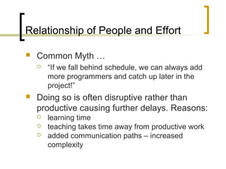 Relationship of People and Effort
 Common Myth …
 “If we fall behind schedule, we can always add
more programmers and catch up later in the
project!”
 Doing so is often disruptive rather than
productive causing further delays. Reasons:
 learning time
 teaching takes time away from productive work
 added communication paths – increased
complexity
 
