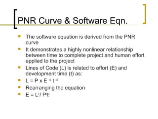 PNR Curve & Software Eqn.
 The software equation is derived from the PNR
curve
 It demonstrates a highly nonlinear relationship
between time to complete project and human effort
applied to the project
 Lines of Code (L) is related to effort (E) and
development time (t) as:
 L = P x E 1/3
t 4/3
 Rearranging the equation
 E = L3
/ P3
t4
 