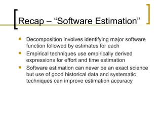 Recap – “Software Estimation”
 Decomposition involves identifying major software
function followed by estimates for each
 Empirical techniques use empirically derived
expressions for effort and time estimation
 Software estimation can never be an exact science
but use of good historical data and systematic
techniques can improve estimation accuracy
 