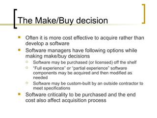 The Make/Buy decision
 Often it is more cost effective to acquire rather than
develop a software
 Software managers have following options while
making make/buy decisions
 Software may be purchased (or licensed) off the shelf
 “Full experience” or “partial experience” software
components may be acquired and then modified as
needed
 Software may be custom-built by an outside contractor to
meet specifications
 Software criticality to be purchased and the end
cost also affect acquisition process
 