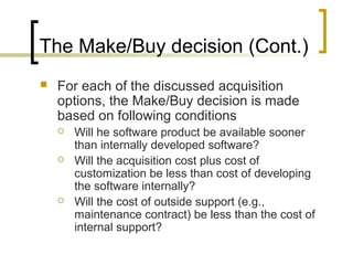 The Make/Buy decision (Cont.)
 For each of the discussed acquisition
options, the Make/Buy decision is made
based on following conditions
 Will he software product be available sooner
than internally developed software?
 Will the acquisition cost plus cost of
customization be less than cost of developing
the software internally?
 Will the cost of outside support (e.g.,
maintenance contract) be less than the cost of
internal support?
 