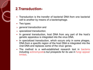 2.Transduction-
 Transduction is the transfer of bacterial DNA from one bacterial
cell to another by means of a bacteriophage.
 Two types:
 general transduction and
 specialized transduction.
 In general transduction, host DNA from any part of the host’s
genetic apparatus is integrated into the virus DNA.
 In specialized transduction, which occurs only in some phages,
DNA from a specific region of the host DNA is integrated into the
viral DNA and replaces some of the virus’ genes.
 The method is a well-established research tool in bacteria
including actinomycetes but prospects for its use in fungi appear
limited.
 
