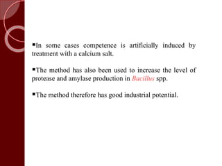 In some cases competence is artificially induced by
treatment with a calcium salt.
The method has also been used to increase the level of
protease and amylase production in Bacillus spp.
The method therefore has good industrial potential.
 