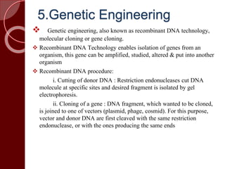 5.Genetic Engineering
 Genetic engineering, also known as recombinant DNA technology,
molecular cloning or gene cloning.
 Recombinant DNA Technology enables isolation of genes from an
organism, this gene can be amplified, studied, altered & put into another
organism
 Recombinant DNA procedure:
i. Cutting of donor DNA : Restriction endonucleases cut DNA
molecule at specific sites and desired fragment is isolated by gel
electrophoresis.
ii. Cloning of a gene : DNA fragment, which wanted to be cloned,
is joined to one of vectors (plasmid, phage, cosmid). For this purpose,
vector and donor DNA are first cleaved with the same restriction
endonuclease, or with the ones producing the same ends
 