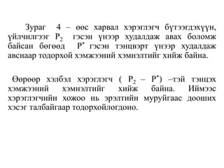 Зураг 4 – өөс харвал хэрэглэгч бүтээгдэхүүн,
үйлчилгээг P2 гэсэн үнээр худалдаж авах боломж
байсан бөгөөд P* гэсэн тэнцвэрт үнээр худалдаж
авснаар тодорхой хэмжээний хэмнэлтийг хийж байна.
Өөрөөр хэлбэл хэрэглэгч ( P2 – P*) –тэй тэнцэх
хэмжээний хэмнэлтийг хийж байна. Иймээс
хэрэглэгчийн хожоо нь эрэлтийн муруйгаас дооших
хэсэг талбайгаар тодорхойлогдоно.
 