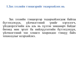 1.Зах зээлийн тэнцвэрийг тодорхойлох нь
Зах зээлийн тэнцвэрээр тодорхойлогдож байгаа
бүтээгдэхүүн, үйлчилгээний үнийг хэрэглэгч,
үйлдвэрлэгчийн аль аль нь хүлээн зөвшөөрч байдаг
бөгөөд мөн эрэлт ба нийлүүлэлтийн бүтээгдэхүүн,
үйлчилгээний тоо хэмжээ хоорондоо тэнцүү байх
тохиолдлыг илэрхийлнэ.
 