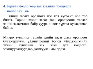 4.Төрийн бодлогоор зах зээлийн тэнцвэрт
нөлөөлөх нь
Эдийн засагт оролцогч нэг гол субъект бол төр
билээ. Төрийн эдийн засаг дахь оролцооны талаар
эдийн засагчдын байр суурь өнөөг хүртэл хуваагдмал
байна.
Микро түвшинд төрийн эдийн засаг дахь оролцоог
бүтээгдэхүүн, үйлчилгээний болон үйлдвэрлэлийн
хүчин зүйлсийн зах зээл дэх бодлого,
зохицуулалтуудаар дамжуулан авч үздэг
 