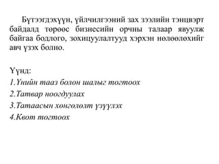 Бүтээгдэхүүн, үйлчилгээний зах зээлийн тэнцвэрт
байдалд төрөөс бизнесийн орчны талаар явуулж
байгаа бодлого, зохицуулалтууд хэрхэн нөлөөлөхийг
авч үзэх болно.
Үүнд:
1.Үнийн тааз болон шалыг тогтоох
2.Татвар ноогдуулах
3.Татаасын хөнгөлөлт үзүүлэх
4.Квот тогтоох
 