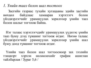 1. Үнийн тааз болон шал тогтоох
Засгийн газраас тухайн хугацааны эдийн засгийн
нөхцөл байдлаас хамааран хэрэглэгч болон
үйлдвэрлэгчийг урамшуулах зорилгоор үнийн тааз
болон шалыг тогтоож байна.
Нэг талаас хэрэглэгчдийг урамшуулах үүднээс үнийн
тааз буюу дээд түвшинг тогтоож өгдөг. Нөгөө талаас
үйлдвэрлэгчийг урамшуулах зорилгоор үнийн шал
буюу доод түвшинг тогтоож өгдөг.
Үнийн тааз болон шал тогтоосноор зах зээлийн
тэнцвэрт хэрхэн нөлөөлөхийг график ашиглан
тайлбарлая / Зураг 5,6 /
 