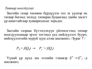 Татвар ноогдуулах
Засгийн газар төсөвөө бүрдүүлэх гол эх үүсвэр нь
татвар бөгөөд энэхүү татвараа буцаагаад эдийн засагт
үр ашигтайгаар хуваарилахыг зорьдог.
Засгийн газраас бүтээгдэхүүн үйлчилгээнд татвар
ноогдуулсанаар эрэлт тогтмол үед нийлүүлэлт буурч,
нийлүүлэлтийн муруй зүүн дээш шилжинэ. /Зураг 7 /
PS = f(QS) → Ps
‘= f(Qs)
Үүний үр дүнд зах зээлийн тэнцвэр E* →E*
1 -д
шилжинэ.
 