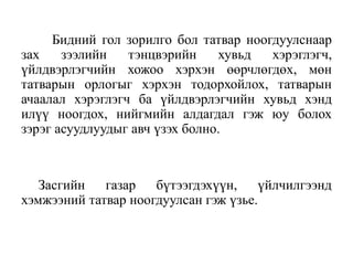 Бидний гол зорилго бол татвар ноогдуулснаар
зах зээлийн тэнцвэрийн хувьд хэрэглэгч,
үйлдвэрлэгчийн хожоо хэрхэн өөрчлөгдөх, мөн
татварын орлогыг хэрхэн тодорхойлох, татварын
ачаалал хэрэглэгч ба үйлдвэрлэгчийн хувьд хэнд
илүү ноогдох, нийгмийн алдагдал гэж юу болох
зэрэг асуудлуудыг авч үзэх болно.
Засгийн газар бүтээгдэхүүн, үйлчилгээнд
хэмжээний татвар ноогдуулсан гэж үзье.
 