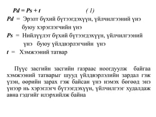 Pd = Ps + t ( 1)
Pd = Эрэлт бүхий бүтээгдэхүүн, үйлчилгээний үнэ
буюу хэрэглэгчийн үнэ
Ps = Нийлүүлэт бүхий бүтээгдэхүүн, үйлчилгээний
үнэ буюу үйлдвэрлэгчийн үнэ
t = Хэмжээний татвар
Пүүс засгийн засгийн газраас ноогдуулж байгаа
хэмжээний татварыг шууд үйлдвэрлэлийн зардал гэж
үзэн, өөрийн зарах гэж байсан үнэ нэмэх бөгөөд энэ
үнээр нь хэрэглэгч бүтээгдэхүүн, үйлчилгээг худалдаж
авна гэдгийг илэрхийлж байна
 