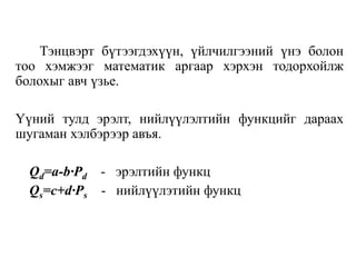 Тэнцвэрт бүтээгдэхүүн, үйлчилгээний үнэ болон
тоо хэмжээг математик аргаар хэрхэн тодорхойлж
болохыг авч үзье.
Үүний тулд эрэлт, нийлүүлэлтийн функцийг дараах
шугаман хэлбэрээр авъя.
Qd=a-b∙Pd - эрэлтийн функц
Qs=c+d∙Ps - нийлүүлэтийн функц
 