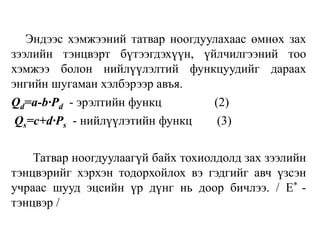 Эндээс хэмжээний татвар ноогдуулахаас өмнөх зах
зээлийн тэнцвэрт бүтээгдэхүүн, үйлчилгээний тоо
хэмжээ болон нийлүүлэлтий функцуудийг дараах
энгийн шугаман хэлбэрээр авъя.
Qd=a-b∙Pd - эрэлтийн функц (2)
Qs=c+d∙Ps - нийлүүлэтийн функц (3)
Татвар ноогдуулаагүй байх тохиолдолд зах зээлийн
тэнцвэрийг хэрхэн тодорхойлох вэ гэдгийг авч үзсэн
учраас шууд эцсийн үр дүнг нь доор бичлээ. / E* -
тэнцвэр /
 