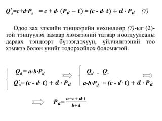 Q’
s=c+d∙Ps = c + d∙ (𝑷 𝒅 − 𝒕) = (c - d∙ 𝒕) + 𝒅 ∙ 𝑷 𝒅 (7)
Одоо зах зээлийн тэнцвэрийн нөхцөлөөр (7)-ыг (2)-
той тэнцүүлэх замаар хэмжээний татвар ноогдуулсаны
дараах тэнцвэрт бүтээгдэхүүн, үйлчилгээний тоо
хэмжээ болон үнийг тодорхойлох боломжтой.
Q’
s= (c - d∙ 𝒕) + 𝒅 ∙ 𝑷 𝒅 = (c - d∙ 𝒕) + 𝒅 ∙ 𝑷 𝒅
Qd = a-b∙Pd Qd = Q’
s
a-b∙Pd
𝑷 𝒅=
𝒂−𝒄+ 𝒅∙𝒕
𝒃+𝒅
 