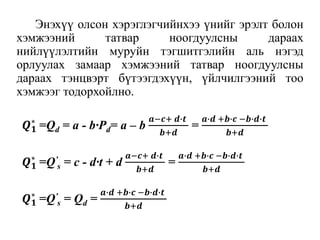 Энэхүү олсон хэрэглэгчийнхээ үнийг эрэлт болон
хэмжээний татвар ноогдуулсны дараах
нийлүүлэлтийн муруйн тэгшитгэлийн аль нэгэд
орлуулах замаар хэмжээний татвар ноогдуулсны
дараах тэнцвэрт бүтээгдэхүүн, үйлчилгээний тоо
хэмжээг тодорхойлно.
𝑸 𝟏
∗
=Qd = a - b∙Pd= a – b
𝒂−𝒄+ 𝒅∙𝒕
𝒃+𝒅
=
𝒂∙𝒅 +𝒃∙𝒄 −𝒃∙𝒅∙𝒕
𝒃+𝒅
𝑸 𝟏
∗
=Q’
s = c - d∙t + d
𝒂−𝒄+ 𝒅∙𝒕
𝒃+𝒅
=
𝒂∙𝒅 +𝒃∙𝒄 −𝒃∙𝒅∙𝒕
𝒃+𝒅
𝑸 𝟏
∗
=Q’
s = Qd =
𝒂∙𝒅 +𝒃∙𝒄 −𝒃∙𝒅∙𝒕
𝒃+𝒅
 