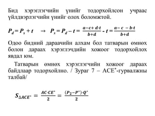Бид хэрэглэгчийн үнийг тодорхойлсон учраас
үйлдвэрлэгчийн үнийг олох боломжтой.
Одоо бидний дараачийн алхам бол татварын өмнөх
болон дараах хэрэглэчдийн хожоог тодорхойлох
явдал юм.
Татварын өмнөх хэрэглэгчийн хожоог дараах
байдлаар тодорхойлно. / Зураг 7 – ACE*-гурвалжны
талбай/
Pd = Ps + t → Ps = Pd – t =
𝒂−𝒄+ 𝒅∙𝒕
𝒃+𝒅
- t =
𝒂− 𝒄 − 𝒃∙𝒕
𝒃+𝒅
𝑺∆𝑨𝑪𝑬∗ =
𝑨𝑪∙𝑪𝑬∗
𝟐
=
𝑷 𝟐−𝑷∗ ∙𝑸∗
𝟐
 