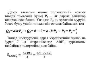 Дээрх татварын өмнөх хэрэглэгчийн хожоог
тооцох томъёоны хувьд P2 – ыг дараах байдлаар
тодорхойлож болно. Үнэндээ P2 нь эрэлтийн муруйн
босоо буюу үнийн тэнхлэгийг огтолж байгаа цэг юм
Татвар ноогдуулсны дараа хэрэглэгчийн хожоо нь
Зураг 7 –д илэрхийлснээр ABE*
1 гурвалжны
талбайгаар тодорхойлогдож байна.
Qd = a-b∙Pd → Qd = 0 → 0 = a - b∙Pd → P2 = Pd =
𝒂
𝒃
𝑺∆𝑨𝑩𝑬 𝟏
∗ =
𝑨𝑩∙𝑩𝑬 𝟏
∗
𝟐
=
𝑷 𝟐−𝑷 𝒅 ∙𝑸 𝟏
∗
𝟐
 