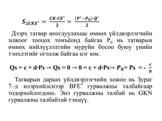 Дээрх татвар ноогдуулахаас өмнөх үйлдвэрлэгчийн
хожоог тооцох томъёонд байгаа P0 нь татварын
өмнөх нийлүүлэлтийн муруйн босоо буюу үнийн
тэнхлэгийг огтолж байгаа цэг юм.
Татварын дараах үйлдвэрлэгчийн хожоо нь Зураг
7–д илэрхийлснээр BFE* гурвалжны талбайгаар
тодорхойлогдоно. Энэ гурвалжны талбай нь GKN
гурвалжны талбайтай тэнцүү.
𝑺∆𝑪𝑲𝑬∗ =
𝑪𝑲∙𝑪𝑬∗
𝟐
=
𝑷∗−𝑷 𝟎 ∙𝑸∗
𝟐
Qs = c + d∙Ps → Qs = 0 → 0 = c + d∙Ps→ 𝑷 𝟎= Ps = -
𝒄
𝒃
 