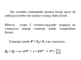 Зах зээлийн тэнцвэрийн нөхцөл ёсоор эрэлт ба
нийлүүлэлтийн тоо хэмжээ тэнцүү байх ёстой.
Иймээс дээрх 2 тэгшитгэлүүдийг хооронд нь
тэнцүүлэх замаар тэнцвэрт үнийг тодорхойлж
болно.
Тэнцвэрт үнийг P*= Pd= Ps гэж тэмдэглье.
Qd = Qs → a - b∙P* = c + d∙P* → P*=
𝒂−𝒄
𝒃+𝒅
 