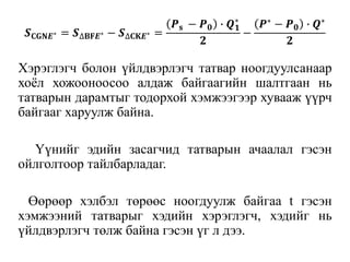 𝑺 𝐂𝐆𝐍𝑬∗ = 𝑺∆𝐁𝐅𝑬∗ − 𝑺∆𝐂𝐊𝑬∗ =
𝑷 𝐬 − 𝑷 𝟎 ∙ 𝑸 𝟏
∗
𝟐
−
𝑷∗ − 𝑷 𝟎 ∙ 𝑸∗
𝟐
Хэрэглэгч болон үйлдвэрлэгч татвар ноогдуулсанаар
хоёл хожооноосоо алдаж байгаагийн шалтгаан нь
татварын дарамтыг тодорхой хэмжээгээр хувааж үүрч
байгааг харуулж байна.
Үүнийг эдийн засагчид татварын ачаалал гэсэн
ойлголтоор тайлбарладаг.
Өөрөөр хэлбэл төрөөс ноогдуулж байгаа t гэсэн
хэмжээний татварыг хэдийн хэрэглэгч, хэдийг нь
үйлдвэрлэгч төлж байна гэсэн үг л дээ.
 