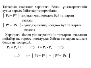 Татварын ачааллыг хэрэглэгч болон үйлдвэрлэгчийн
хувьд дараах байдлаар тодорхойлно.
│ Pd− P*│- хэрэглэгчид ноогдож буй татварын
ачаалал
│ P*− Ps │ - үйлдвэрлэгчид ноогдож буй татварын
ачаалал
Хэрэглэгч болон үйлдвэрлэгчийн татварын ачааллын
нийлбэр нь төрөөс ноогдуулж байгаа татварын хэмжээ
болох нь тодорхой.
Pd = Ps + t t = Pd - Ps
t = │ Pd− P*│ + │ P*− Ps │
 
