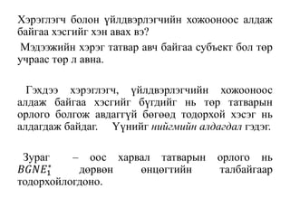 Хэрэглэгч болон үйлдвэрлэгчийн хожооноос алдаж
байгаа хэсгийг хэн авах вэ?
Мэдээжийн хэрэг татвар авч байгаа субъект бол төр
учраас төр л авнa.
Гэхдээ хэрэглэгч, үйлдвэрлэгчийн хожооноос
алдаж байгаа хэсгийг бүгдийг нь төр татварын
орлого болгож авдаггүй бөгөөд тодорхой хэсэг нь
алдагдаж байдаг. Үүнийг нийгмийн алдагдал гэдэг.
Зураг – оос харвал татварын орлого нь
𝐵𝐺𝑁𝐸1
∗
дөрвөн өнцөгтийн талбайгаар
тодорхойлогдоно.
 