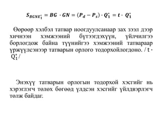 Өөрөөр хэлбэл татвар ноогдуулсанаар зах зээл дээр
хичнээн хэмжээний бүтээгдэхүүн, үйлчилгээ
борлогдож байна түүнийгээ хэмжээний татвараар
үржүүлсэнээр татварын орлого тодорхойлогдоно. / t ∙
Q1
∗
/
Энэхүү татварын орлогын тодорхой хэсгийг нь
хэрэглэгч төлөх бөгөөд үлдсэн хэсгийг үйлдвэрлэгч
төлж байдаг.
𝑺 𝑩𝑮𝑵𝑬 𝟏
∗ = 𝑩𝑮 ∙ 𝑮𝑵 = 𝑷 𝒅 − 𝑷 𝒔 ∙ 𝑸 𝟏
∗
= 𝒕 ∙ 𝑸 𝟏
∗
 