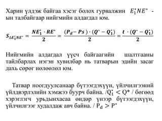 Харин үлдэж байгаа хэсэг болох гурвалжин 𝐸1
∗
𝑁𝐸∗ -
ын талбайгаар нийгмийн алдагдал юм.
𝑺∆𝑬 𝟏
∗
𝑵𝑬∗ =
𝑵𝑬 𝟏
∗
∙ 𝑹𝑬∗
𝟐
=
(𝑷 𝒅− 𝑷𝒔 ) ∙ (𝑸∗ − 𝑸 𝟏
∗
)
𝟐
=
𝒕 ∙ (𝑸∗ − 𝑸 𝟏
∗
)
𝟐
Нийгмийн алдагдал үүсч байгаагийн шалтгааны
тайлбарлах нэгэн хувилбар нь татварын эдийн засаг
дахь сөрөг нөлөөлөл юм.
Татвар ноогдуулсанаар бүтээгдэхүүн, үйлчилгээний
үйлдвэрлэлийн хэмжээ буурч байна. /Q1
∗
< Q* / бөгөөд
хэрэглэгч урьдынхасаа өндөр үнээр бүтээгдэхүүн,
үйлчилгээг худалдаж авч байна. / Pd > P∗
 