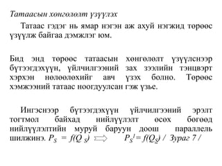 Татаасын хөнгөлөлт үзүүлэх
Татаас гэдэг нь ямар нэгэн аж ахуй нэгжид төрөөс
үзүүлж байгаа дэмжлэг юм.
Бид энд төрөөс татаасын хөнгөлөлт үзүүлснээр
бүтээгдэхүүн, үйлчилгээний зах зээлийн тэнцвэрт
хэрхэн нөлөөлөхийг авч үзэх болно. Төрөөс
хэмжээний татаас ноогдуулсан гэж үзье.
Ингэснээр бүтээгдэхүүн үйлчилгээний эрэлт
тогтмол байхад нийлүүлэлт өсөх бөгөөд
нийлүүлэлтийн муруй баруун доош параллель
шилжинэ. PS = f(Q S) PS
1= f(QS) / Зураг 7 /
 