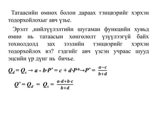 Татаасийн өмнөх болон дараах тэнцвэрийг хэрхэн
тодорхойлохыг авч үзье.
Эрэлт ,нийлүүлэлтийн шугаман функцийн хувьд
өмнө нь татаасын хөнгөлөлт үзүүлээгүй байх
тохиолдолд зах зээлийн тэнцвэрийг хэрхэн
тодорхойлох вэ? гэдгийг авч үзсэн учраас шууд
эцсийн үр дүнг нь бичье.
Qd = Qs → a - b∙P* = c + d∙P*→P* =
𝒂−𝒄
𝒃+𝒅
Q* = Qd = Qs =
𝒂∙𝒅+𝒃∙𝒄
𝒃+𝒅
 