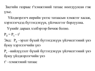 Засгийн газраас t1хэмжээний татаас ноогдуулсан гэж
үзье.
Үйлдвэрлэгч өөрийн үнээс татаасын хэмжээг хасаж,
хэрэглэгчдэд бүтээгдэхүүн, үйлчилгээг борлуулна.
Үүнийг дараах хэлбэрээр бичиж болно.
Pd = Ps – t1
Энд: Pd –эрэлт бүхий бүтээгдэхүүн үйлчилгээний үнэ
буюу хэрэглэгчийн үнэ
Ps –нийлүүлэлт бүхий бүтээгдэхүүн үйлчилгээний үнэ
буюу үйлдвэрлэгчийн үнэ
t1 –хэмжээний татаас
 