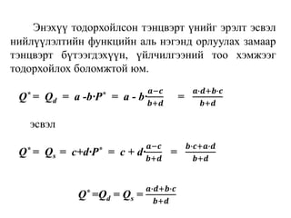Энэхүү тодорхойлсон тэнцвэрт үнийг эрэлт эсвэл
нийлүүлэлтийн функцийн аль нэгэнд орлуулах замаар
тэнцвэрт бүтээгдэхүүн, үйлчилгээний тоо хэмжээг
тодорхойлох боломжтой юм.
Q* = Qd = a -b∙P* = a - b∙
𝒂−𝒄
𝒃+𝒅
=
𝒂∙𝒅+𝒃∙𝒄
𝒃+𝒅
эсвэл
Q* = Qs = c+d∙P* = c + d∙
𝒂−𝒄
𝒃+𝒅
=
𝒃∙𝒄+𝒂∙𝒅
𝒃+𝒅
Q* =Qd = Qs =
𝒂∙𝒅+𝒃∙𝒄
𝒃+𝒅
 