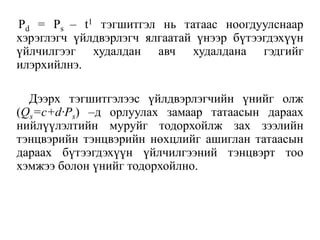 Pd = Ps – t1 тэгшитгэл нь татаас ноогдуулснаар
хэрэглэгч үйлдвэрлэгч ялгаатай үнээр бүтээгдэхүүн
үйлчилгээг худалдан авч худалдана гэдгийг
илэрхийлнэ.
Дээрх тэгшитгэлээс үйлдвэрлэгчийн үнийг олж
(Qs=c+d∙Ps) –д орлуулах замаар татаасын дараах
нийлүүлэлтийн муруйг тодорхойлж зах зээлийн
тэнцвэрийн тэнцвэрийн нөхцлийг ашиглан татаасын
дараах бүтээгдэхүүн үйлчилгээний тэнцвэрт тоо
хэмжээ болон үнийг тодорхойлно.
 