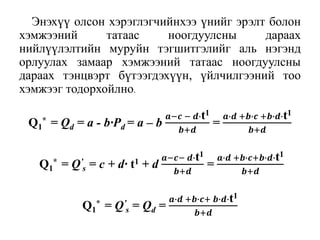 Энэхүү олсон хэрэглэгчийнхээ үнийг эрэлт болон
хэмжээний татаас ноогдуулсны дараах
нийлүүлэлтийн муруйн тэгшитгэлийг аль нэгэнд
орлуулах замаар хэмжээний татаас ноогдуулсны
дараах тэнцвэрт бүтээгдэхүүн, үйлчилгээний тоо
хэмжээг тодорхойлно.
Q1
* = Qd = a - b∙Pd = a – b
𝒂−𝒄 − 𝒅∙t1
𝒃+𝒅
=
𝒂∙𝒅 +𝒃∙𝒄 +𝒃∙𝒅∙t1
𝒃+𝒅
Q1
* = Q’
s = c + d∙ t1 + d
𝒂−𝒄− 𝒅∙t1
𝒃+𝒅
=
𝒂∙𝒅 +𝒃∙𝒄+𝒃∙𝒅∙t1
𝒃+𝒅
Q1
* = Q’
s = Qd =
𝒂∙𝒅 +𝒃∙𝒄+ 𝒃∙𝒅∙t1
𝒃+𝒅
 