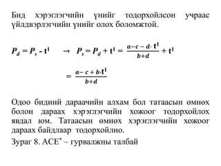 Бид хэрэглэгчийн үнийг тодорхойлсон учраас
үйлдвэрлэгчийн үнийг олох боломжтой.
Pd = Ps - t1 → Ps = Pd + t1 =
𝒂−𝒄 − 𝒅∙ t1
𝒃+𝒅
+ t1
=
𝒂− 𝒄 + 𝒃∙t1
𝒃+𝒅
Одоо бидний дараачийн алхам бол татаасын өмнөх
болон дараах хэрэглэгчийн хожоог тодорхойлох
явдал юм. Татаасын өмнөх хэрэглэгчийн хожоог
дараах байдлаар тодорхойлно.
Зураг 8. ACE* – гурвалжны талбай
 