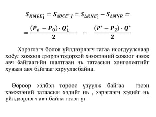 𝑺 𝑲𝑴𝑹𝑬 𝟏
∗ = 𝑺∆𝑩𝑪𝑬∗ 𝑱 = 𝑺∆𝑲𝑵𝑬 𝟏
∗ − 𝑺∆𝑴𝑵𝑹 =
=
𝑷 𝒅 − 𝑷 𝟎 ∙ 𝑸 𝟏
∗
𝟐
−
𝑷∗ − 𝑷 𝟐 ∙ 𝑸∗
𝟐
Хэрэглэгч болон үйлдвэрлэгч татаа ноогдуулснаар
хоёул хожоон дээрээ тодорхой хэмжээний хожоог нэмж
авч байгаагийн шалтгаан нь татаасын хөнгөлөлтийг
хуваан авч байгааг харуулж байна.
Өөрөөр хэлбэл төрөөс үзүүлж байгаа гэсэн
хэмжээний татаасын хэдийг нь , хэрэглэгч хэдийг нь
үйлдвэрлэгч авч байна гэсэн үг
 