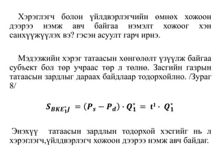 Хэрэглэгч болон үйлдвэрлэгчийн өмнөх хожоон
дээрээ нэмж авч байгаа нэмэлт хожоог хэн
санхүүжүүлэх вэ? гэсэн асуулт гарч ирнэ.
Мэдээжийн хэрэг татаасын хөнгөлөлт үзүүлж байгаа
субъект бол төр учраас төр л төлнө. Засгийн газрын
татаасын зардлыг дараах байдлаар тодорхойлно. /Зураг
8/
𝑺 𝑩𝑲𝑬 𝟏
∗
𝑱 = 𝑷 𝒔 − 𝑷 𝒅 ∙ 𝑸 𝟏
∗
= t1 ∙ 𝑸 𝟏
∗
Энэхүү татаасын зардлын тодорхой хэсгийг нь л
хэрэглэгч,үйлдвэрлэгч хожоон дээрээ нэмж авч байдаг.
 
