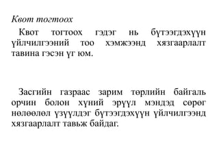 Квот тогтоох
Квот тогтоох гэдэг нь бүтээгдэхүүн
үйлчилгээний тоо хэмжээнд хязгаарлалт
тавина гэсэн үг юм.
Засгийн газраас зарим төрлийн байгаль
орчин болон хүний эрүүл мэндэд сөрөг
нөлөөлөл үзүүлдэг бүтээгдэхүүн үйлчилгээнд
хязгаарлалт тавьж байдаг.
 