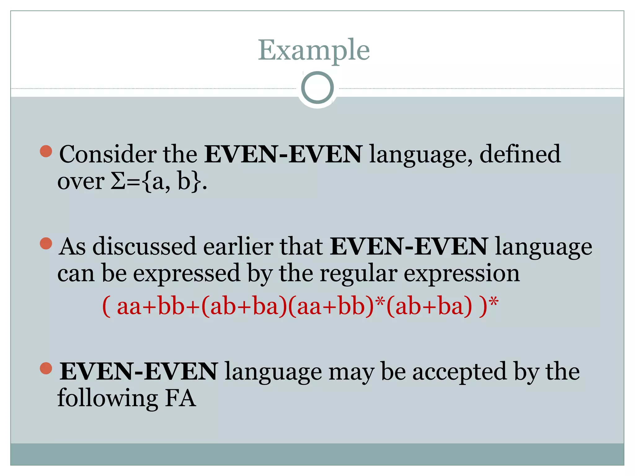 Example
Consider the EVEN-EVEN language, defined
over Σ={a, b}.
As discussed earlier that EVEN-EVEN language
can be expressed by the regular expression
( aa+bb+(ab+ba)(aa+bb)*(ab+ba) )*
EVEN-EVEN language may be accepted by the
following FA
 