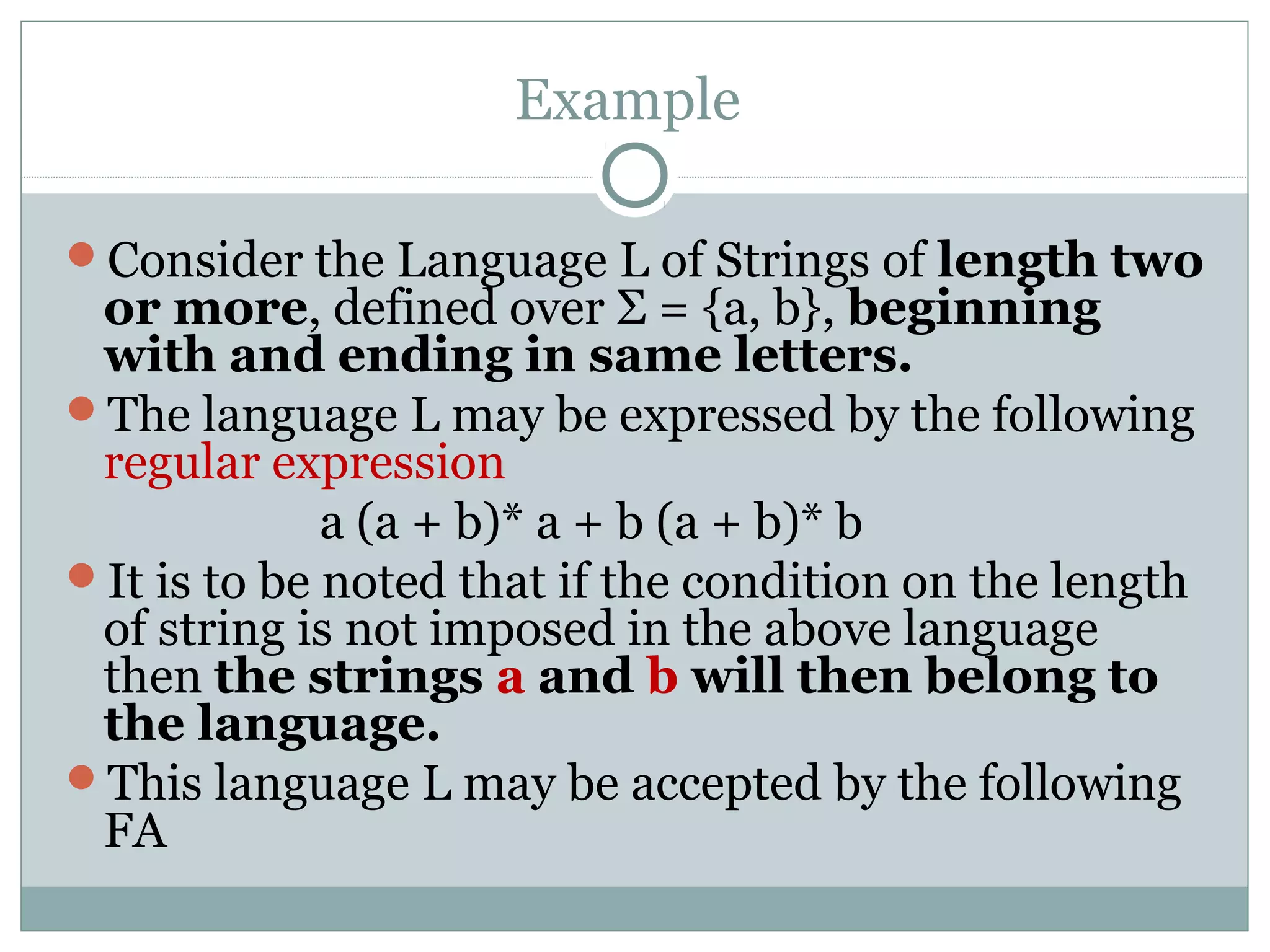 Example
Consider the Language L of Strings of length two
or more, defined over Σ = {a, b}, beginning
with and ending in same letters.
The language L may be expressed by the following
regular expression
a (a + b)* a + b (a + b)* b
It is to be noted that if the condition on the length
of string is not imposed in the above language
then the strings a and b will then belong to
the language.
This language L may be accepted by the following
FA
 